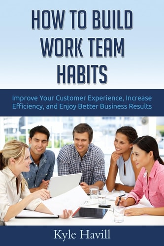 How to Build Work Team Habits Improve Your Customer Experience, Increase Efficiency, and Enjoy Better Business Results
