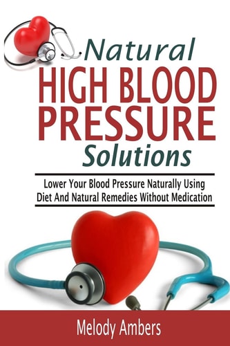 Natural High Blood Pressure Solutions Lower Your Blood Pressure Naturally Using Diet and Natural Remedies Without Medication