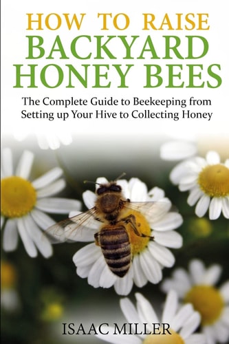 How to Raise Backyard Honey Bees The Complete Guide to Beekeeping from Setting Up Your Hive to Collecting Honey