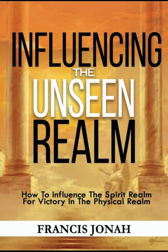 Influencing The Unseen Realm How to Influence The Spirit Realm for Victory in The Physical Realm(Spiritual Success Books)