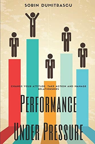 Performance Under Pressure Change Your Attitude, Take Action and Manage Relationships