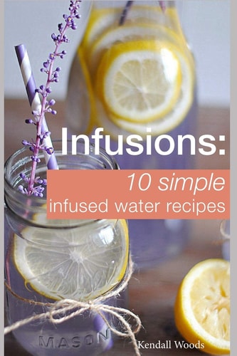 Infusions: 10 Simple Infused Water Recipes To Make Your Water Taste Great and Live Healthier (Fruit Infused Water Recipes, Water Infusion Recipes)