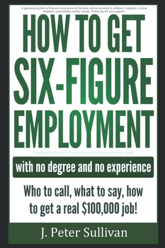 How to Get Six-Figure Employment with No Degree and No Experience! Who to Call, What to Say, How to Get a Real $100,000 Job!