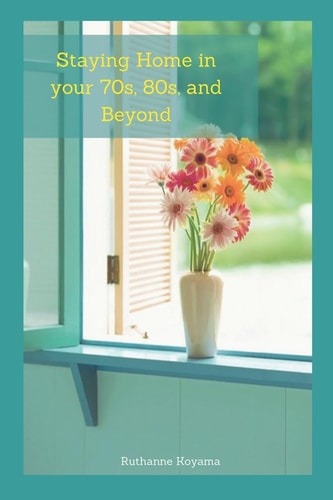 Staying Home in Your 70s, 80s, and Beyond A Practical Guide to Staying in Your Own Homes As Long As Possible