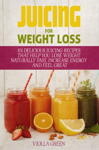 Juicing for Weight Loss 101 Delicious Juicing Recipes That Help You Lose Weight Naturally Fast, Increase Energy and Feel Great