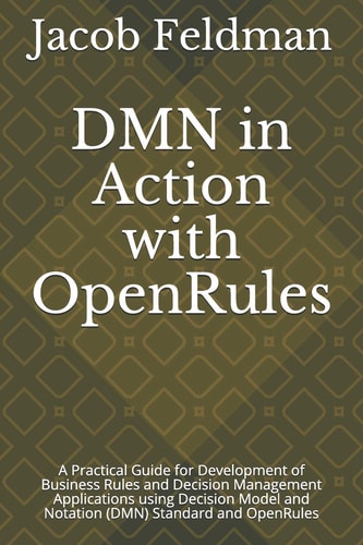 DMN in Action with OpenRules A Practical Guide for Development of Business Rules and Decision Management Applications Using Decision Model and Notation (DMN) Standard and OpenRules