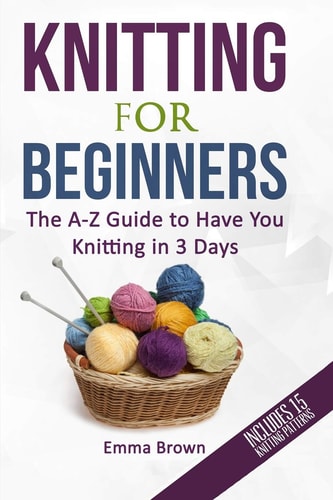 Knitting For Beginners The A-Z Guide to Have You Knitting in 3 Days (Includes 15 Knitting Patterns)