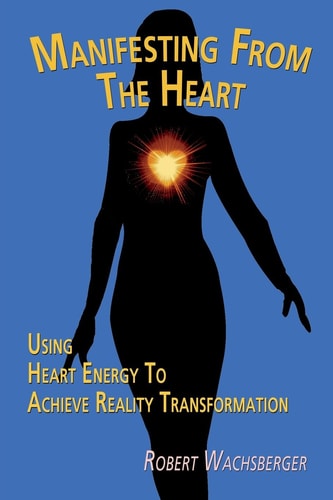 Manifesting From The Heart Using Heart Energy to Achieve Reality Transformation