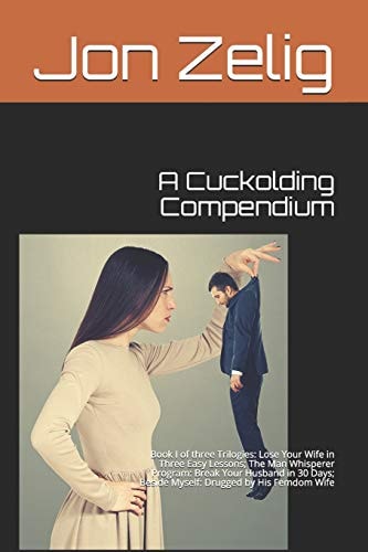 A Cuckolding Compendium Book I of Three Trilogies: Lose Your Wife in Three Easy Lessons; The Man Whisperer Program: Break Your Husband in 30 Days; Beside Myself: Drugged by His Femdom Wife