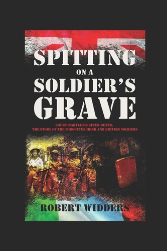 Spitting on a Soldier's Grave Court Martialled After Death, the Story of the Forgotten Irish and British Soldiers