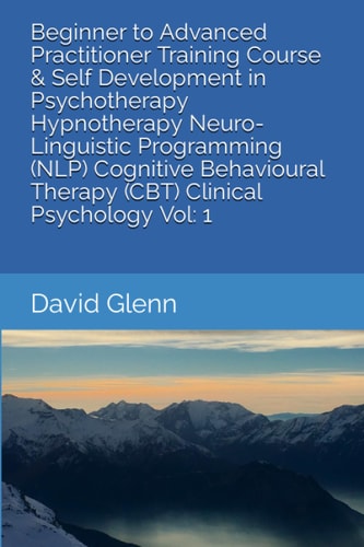 Beginner to Advanced Practitioner Training Course & Self Development in Psychotherapy Hypnotherapy Neuro-Linguistic Programming (NLP) Cognitive Behavioural Therapy (CBT) Clinical Psychology Vol 1