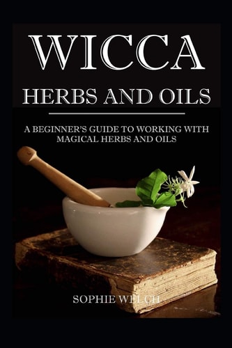 Wicca Herbs and Oils A Beginner's Guide to Working with Magical Herbs and Oils
