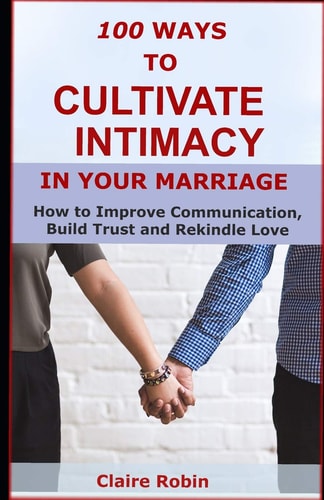100 Ways to Cultivate Intimacy in Your Marriage How to Improve Communication, Build Trust and Rekindle Love
