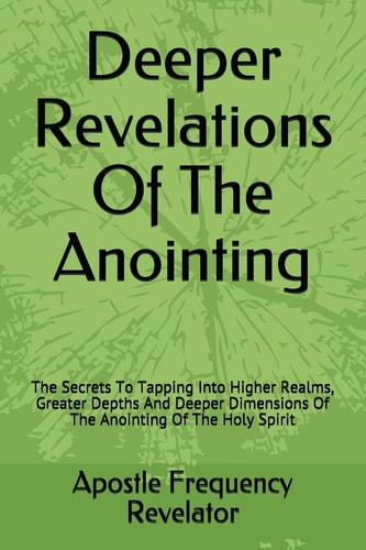 Deeper Revelations Of The Anointing The Secrets To Tapping Into Higher Realms, Greater Depths And Deeper Dimensions Of The Anointing Of The Holy Spirit
