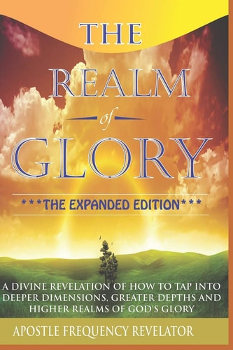 The Realm Of Glory A Divine Revelation Of How To Tap Into Higher Realms, Greater Depths And Deeper Territories Of The Glory Realm