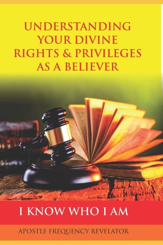 UNDERSTANDING YOUR DIVINE RIGHTS and PRIVILEGES AS a BELIEVER A Divine Revelation of Our Spiritual Identity, Legal Rights, Privileges and Inheritance in Christ