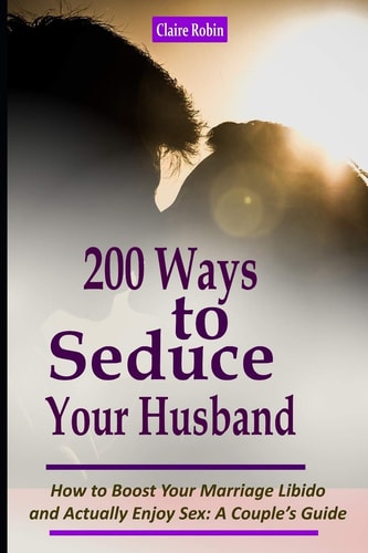 Intimacy in Marriage: 200 Ways to Seduce Your Husband How to Boost Your Marriage Libido and Actually Enjoy Sex (a Couple's Intimacy Guide)