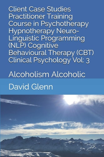 Client Case Studies Practitioner Training Course in Psychotherapy Hypnotherapy Neuro-Linguistic Programming (NLP) Cognitive Behavioural Therapy (CBT) Clinical Psychology Vol: 3 Alcoholism Alcoholic