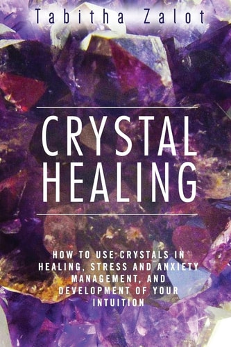Crystal Healing How to Use Crystals in Healing, Stress and Anxiety Management, and Development of Your Intuition
