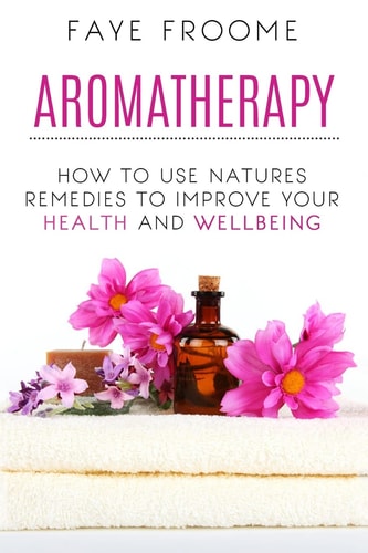 Aromatherapy How to Use Natures Remedies to Improve Your Health and Wellbeing