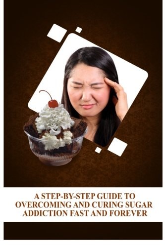 A Step-By-Step Guide To Overcoming and Curing Sugar Addiction Fast and Forever