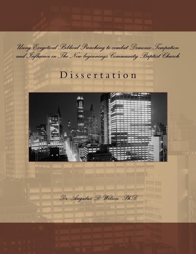 Using Exegetical Biblical Preaching to Combat Demonic Tempation and Influence in The New Beginnings Community Baptist Church Dissertation by Angulus Wilson