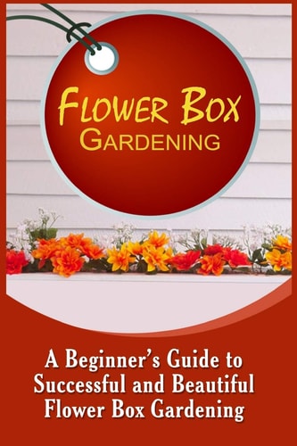 Flower Box Gardening A Beginner's Guide To Successful And Beautiful Flower Box
