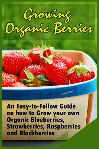 Growing Organic Berries An Easy-To-Follow Guide on How to Grow Your Own Organic Blueberries, Strawberries, Raspberries and Blackberries
