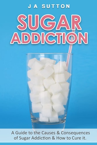 Sugar Addiction Guide to the Causes and Consequences of Sugar Addiction and How to Cure It