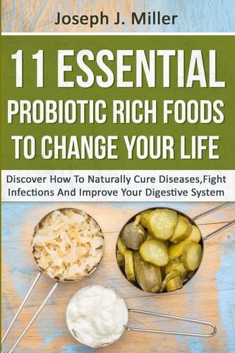 11 Essential Probiotic Rich Foods to Change Your Life Discover How to Naturally Cure Diseases, Fight Infections and Improve Your Digestive System