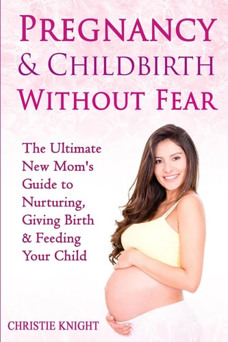 Pregnancy and Childbirth Without Fear The Ultimate New Mom's Guide to Nurturing, Giving Birth and Feeding Your Child