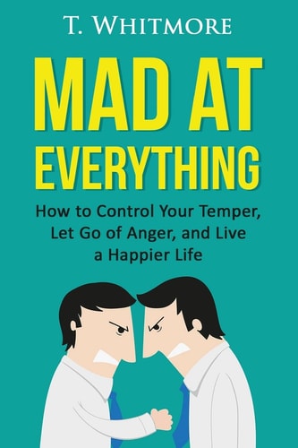 Mad at Everything How to Control Your Temper, Let Go of Anger, and Live a Happier Life