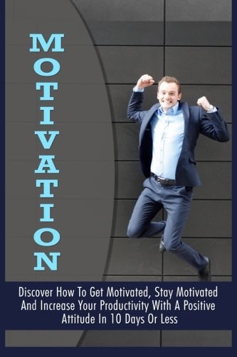 Motivation Discover How To Get Motivated, Stay Motivated And Increase Your Productivity With A Positive Attitude In 10 Days Or Less