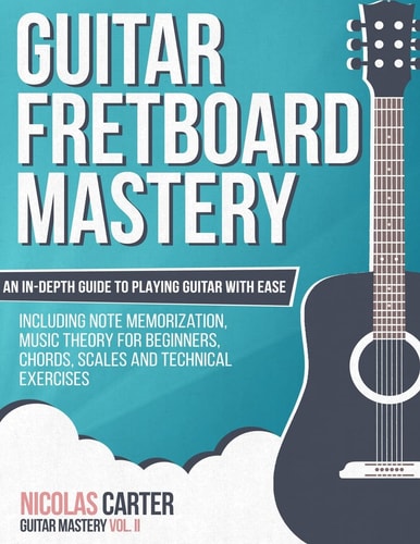 Guitar Fretboard Mastery An In-Depth Guide to Playing Guitar with Ease, Including Note Memorization, Music Theory for Beginners, Chords, Scales and Technical Exercises
