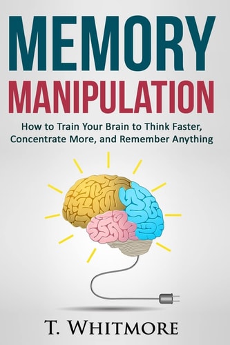 Memory Manipulation How to Train Your Brain to Think Faster, Concentrate More, and Remember Anything