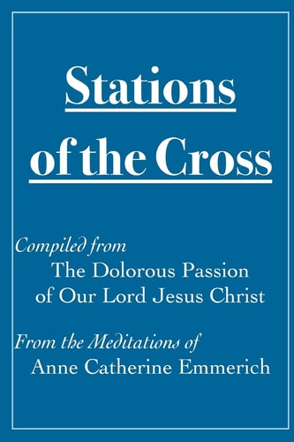 Stations of the Cross Compiled from The Dolorous Passion Of Our Lord Jesus Christ from the Meditations of Anne Catherine Emmerich
