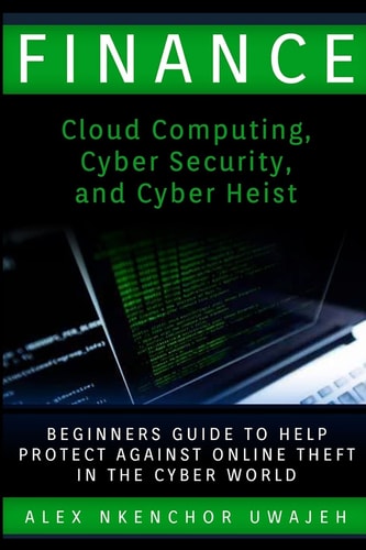 Finance Cloud Computing, Cyber Security and Cyber Heist - Beginners Guide to Help Protect Against Online Theft in the Cyber World