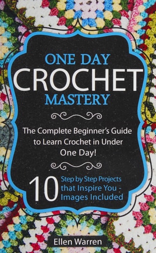 Crochet: One Day Crochet Mastery The Complete Beginner's Guide to Learn Crochet in Under 1 Day! - 10 Step by Step Projects That Inspire You - Images Included