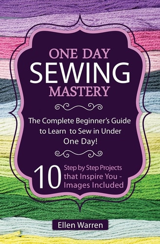 Sewing: One Day Sewing Mastery The Complete Beginner's Guide to Learn to Sew in Under 1 Day! - 10 Step by Step Projects That Inspire You - Images Included