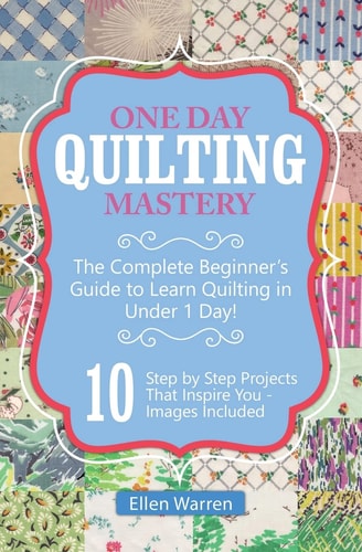 Quilting: One Day Quilting Mastery The Complete Beginner's Guide to Learn Quilting in Under One Day -10 Step by Step Quilt Projects That Inspire You