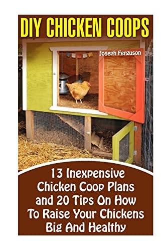 DIY Chicken Coops 13 Inexpensive Chicken Coop Plans And 20 Tips On How To Raise Your Chickens Big And Healthy: (Backyard Chickens for Beginners, Building Ideas for Housing Your Flock, Backyard)
