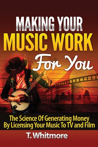 Making Your Music Work For You The Science of Generating Money by Licensing Your Music to TV and Film