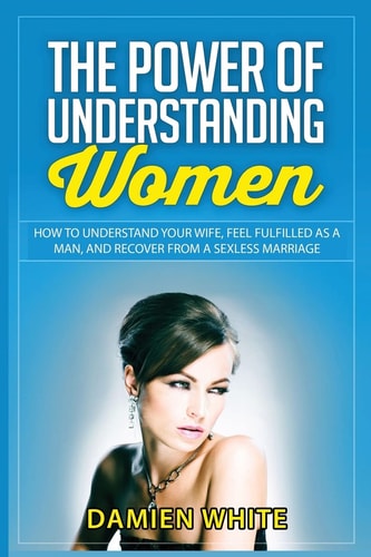 The Power of Understanding Women How to Understand Your Wife, Feel Fulfilled As a Man, and Recover from a Sexless Marriage