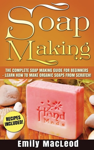 Soap Making Soap Making Guide for Beginners - Learn How to Make Organic Soaps from Scratch! Recipes Included!