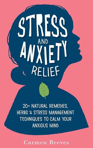 Stress & Anxiety Relief 20+ Natural Remedies, Herbs & Stress Management Techniques to Calm Your Anxious Mind