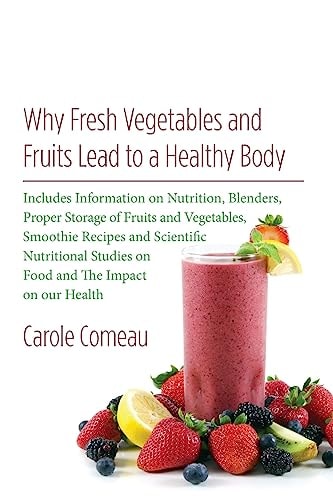 Why Fresh Vegetables And Fruits Lead To A Healthy Body Includes Information on Nutrition, Blenders, Proper Storage of Fruits and Vegetables, Smoothie Recipes and Scientific Nutritional Studies on Food and The Impact on Our Health