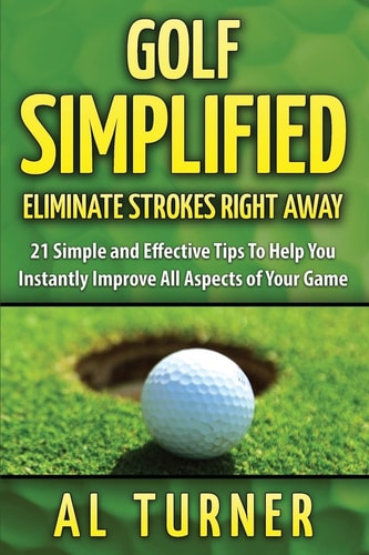 Golf Simplified Eliminate Strokes Right Away: 21 Simple and Effective Tips To Help You Instantly Improve All Aspects of Your Game
