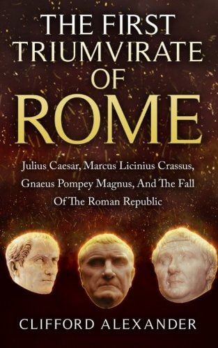 The First Triumvirate Of Rome Julius Caesar, Marcus Licinius Crassus, Gnaeus Pompey Magnus, And The Fall Of The Roman Republic