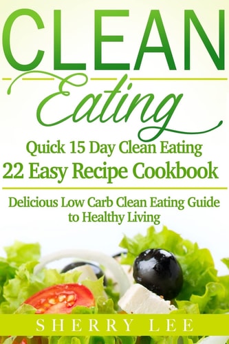 Clean Eating Quick 15 Day Clean Eating Easy Recipe Cookbook: Delicious Low Carb Clean Eating Guide to Healthy Living