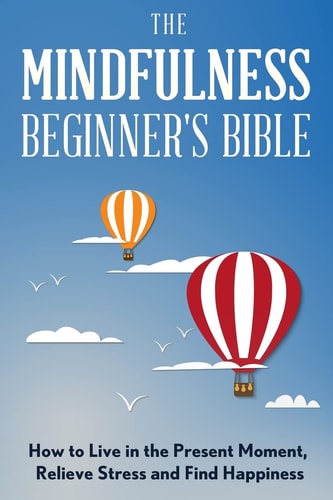 The Mindfulness Beginner's Bible How to Live in the Present Moment, Relieve Stress and Find Happiness